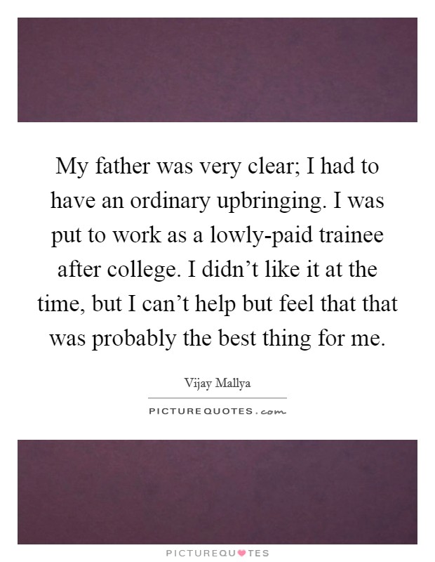 My father was very clear; I had to have an ordinary upbringing. I was put to work as a lowly-paid trainee after college. I didn't like it at the time, but I can't help but feel that that was probably the best thing for me Picture Quote #1