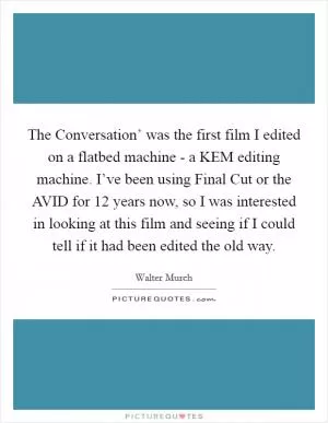 The Conversation’ was the first film I edited on a flatbed machine - a KEM editing machine. I’ve been using Final Cut or the AVID for 12 years now, so I was interested in looking at this film and seeing if I could tell if it had been edited the old way Picture Quote #1