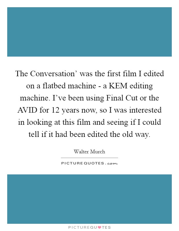 The Conversation' was the first film I edited on a flatbed machine - a KEM editing machine. I've been using Final Cut or the AVID for 12 years now, so I was interested in looking at this film and seeing if I could tell if it had been edited the old way Picture Quote #1