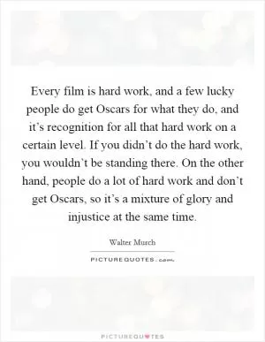 Every film is hard work, and a few lucky people do get Oscars for what they do, and it’s recognition for all that hard work on a certain level. If you didn’t do the hard work, you wouldn’t be standing there. On the other hand, people do a lot of hard work and don’t get Oscars, so it’s a mixture of glory and injustice at the same time Picture Quote #1