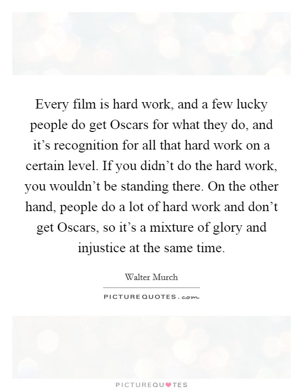 Every film is hard work, and a few lucky people do get Oscars for what they do, and it's recognition for all that hard work on a certain level. If you didn't do the hard work, you wouldn't be standing there. On the other hand, people do a lot of hard work and don't get Oscars, so it's a mixture of glory and injustice at the same time Picture Quote #1
