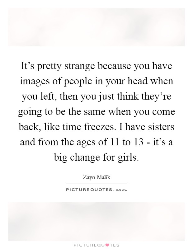 It's pretty strange because you have images of people in your head when you left, then you just think they're going to be the same when you come back, like time freezes. I have sisters and from the ages of 11 to 13 - it's a big change for girls Picture Quote #1