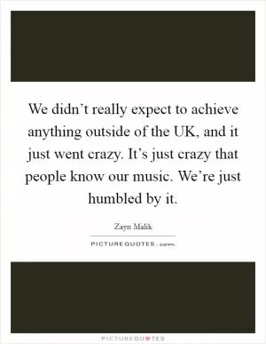 We didn’t really expect to achieve anything outside of the UK, and it just went crazy. It’s just crazy that people know our music. We’re just humbled by it Picture Quote #1