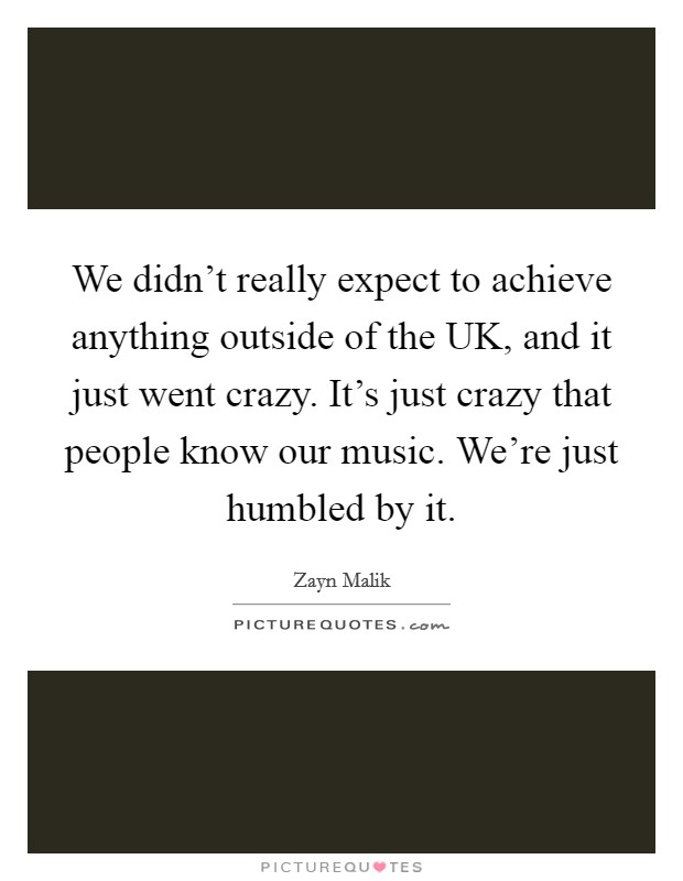 We didn't really expect to achieve anything outside of the UK, and it just went crazy. It's just crazy that people know our music. We're just humbled by it Picture Quote #1