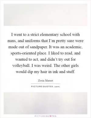 I went to a strict elementary school with nuns, and uniforms that I’m pretty sure were made out of sandpaper. It was an academic, sports-oriented place. I liked to read, and wanted to act, and didn’t try out for volleyball. I was weird. The other girls would dip my hair in ink and stuff Picture Quote #1