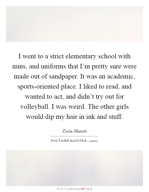 I went to a strict elementary school with nuns, and uniforms that I'm pretty sure were made out of sandpaper. It was an academic, sports-oriented place. I liked to read, and wanted to act, and didn't try out for volleyball. I was weird. The other girls would dip my hair in ink and stuff Picture Quote #1
