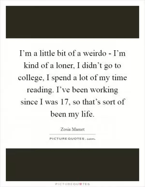 I’m a little bit of a weirdo - I’m kind of a loner, I didn’t go to college, I spend a lot of my time reading. I’ve been working since I was 17, so that’s sort of been my life Picture Quote #1