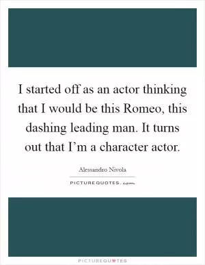 I started off as an actor thinking that I would be this Romeo, this dashing leading man. It turns out that I’m a character actor Picture Quote #1
