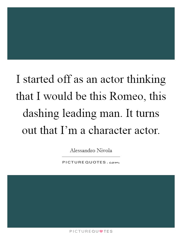 I started off as an actor thinking that I would be this Romeo, this dashing leading man. It turns out that I'm a character actor Picture Quote #1