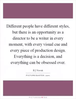 Different people have different styles, but there is an opportunity as a director to be a writer in every moment, with every visual cue and every piece of production design. Everything is a decision, and everything can be obsessed over Picture Quote #1