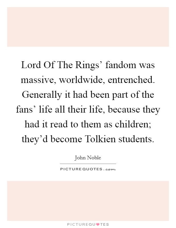Lord Of The Rings' fandom was massive, worldwide, entrenched. Generally it had been part of the fans' life all their life, because they had it read to them as children; they'd become Tolkien students Picture Quote #1