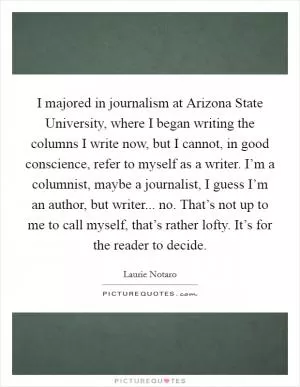 I majored in journalism at Arizona State University, where I began writing the columns I write now, but I cannot, in good conscience, refer to myself as a writer. I’m a columnist, maybe a journalist, I guess I’m an author, but writer... no. That’s not up to me to call myself, that’s rather lofty. It’s for the reader to decide Picture Quote #1