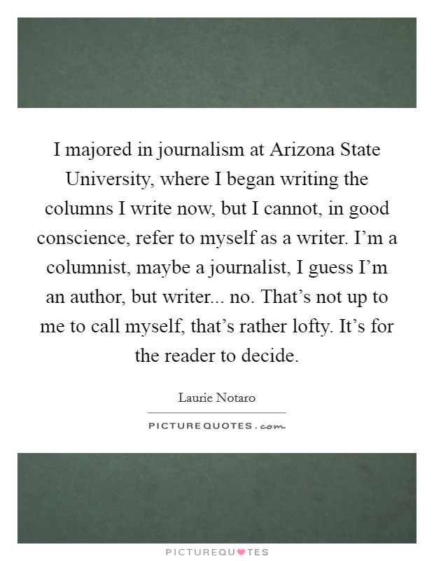 I majored in journalism at Arizona State University, where I began writing the columns I write now, but I cannot, in good conscience, refer to myself as a writer. I'm a columnist, maybe a journalist, I guess I'm an author, but writer... no. That's not up to me to call myself, that's rather lofty. It's for the reader to decide Picture Quote #1