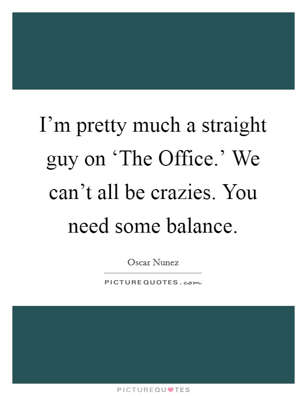 I'm pretty much a straight guy on ‘The Office.' We can't all be crazies. You need some balance Picture Quote #1