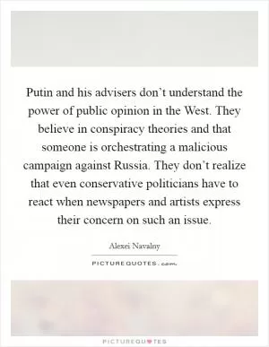 Putin and his advisers don’t understand the power of public opinion in the West. They believe in conspiracy theories and that someone is orchestrating a malicious campaign against Russia. They don’t realize that even conservative politicians have to react when newspapers and artists express their concern on such an issue Picture Quote #1