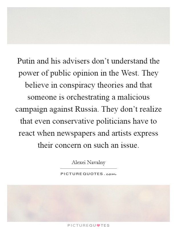 Putin and his advisers don't understand the power of public opinion in the West. They believe in conspiracy theories and that someone is orchestrating a malicious campaign against Russia. They don't realize that even conservative politicians have to react when newspapers and artists express their concern on such an issue Picture Quote #1