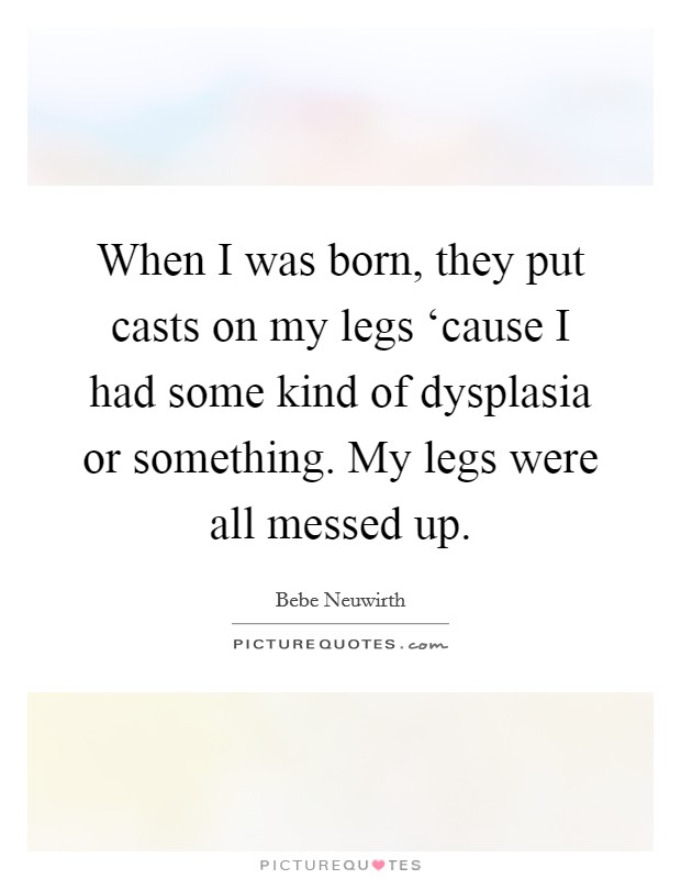 When I was born, they put casts on my legs ‘cause I had some kind of dysplasia or something. My legs were all messed up Picture Quote #1