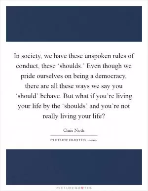 In society, we have these unspoken rules of conduct, these ‘shoulds.’ Even though we pride ourselves on being a democracy, there are all these ways we say you ‘should’ behave. But what if you’re living your life by the ‘shoulds’ and you’re not really living your life? Picture Quote #1
