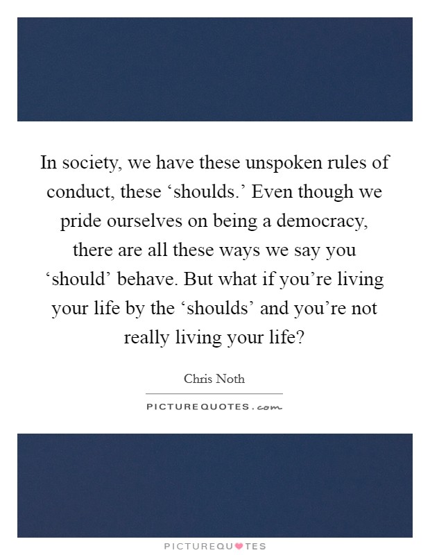 In society, we have these unspoken rules of conduct, these ‘shoulds.' Even though we pride ourselves on being a democracy, there are all these ways we say you ‘should' behave. But what if you're living your life by the ‘shoulds' and you're not really living your life? Picture Quote #1