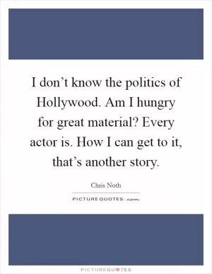 I don’t know the politics of Hollywood. Am I hungry for great material? Every actor is. How I can get to it, that’s another story Picture Quote #1