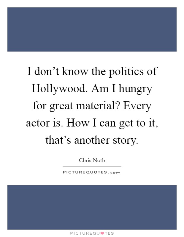 I don't know the politics of Hollywood. Am I hungry for great material? Every actor is. How I can get to it, that's another story Picture Quote #1