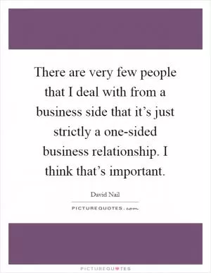 There are very few people that I deal with from a business side that it’s just strictly a one-sided business relationship. I think that’s important Picture Quote #1