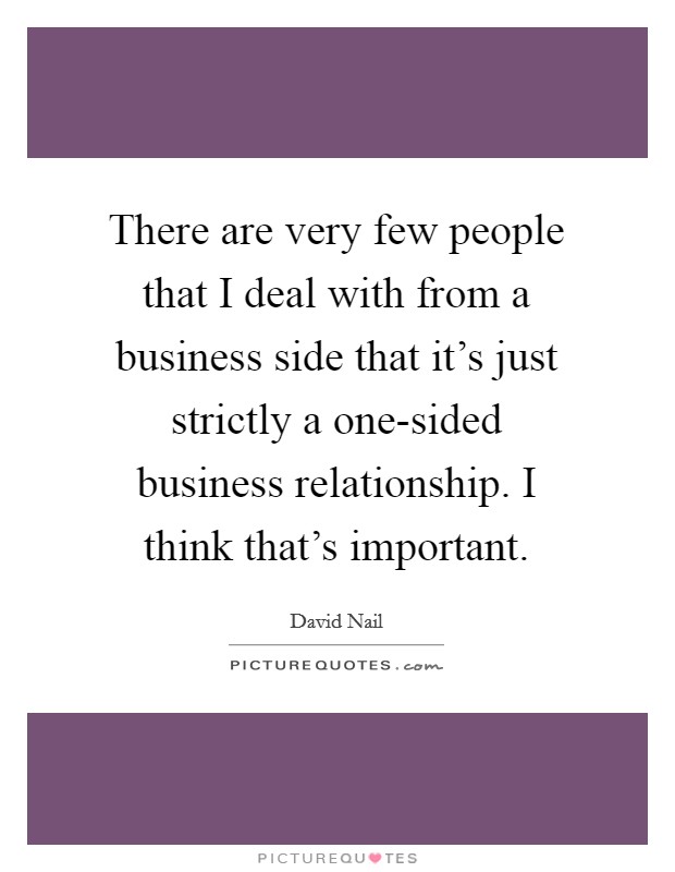 There are very few people that I deal with from a business side that it's just strictly a one-sided business relationship. I think that's important Picture Quote #1