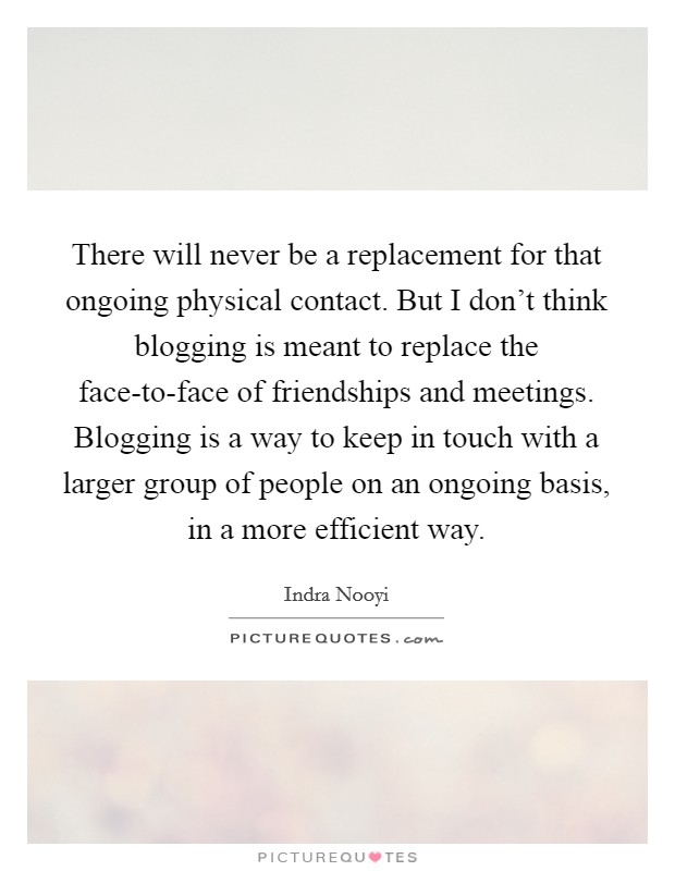 There will never be a replacement for that ongoing physical contact. But I don't think blogging is meant to replace the face-to-face of friendships and meetings. Blogging is a way to keep in touch with a larger group of people on an ongoing basis, in a more efficient way Picture Quote #1