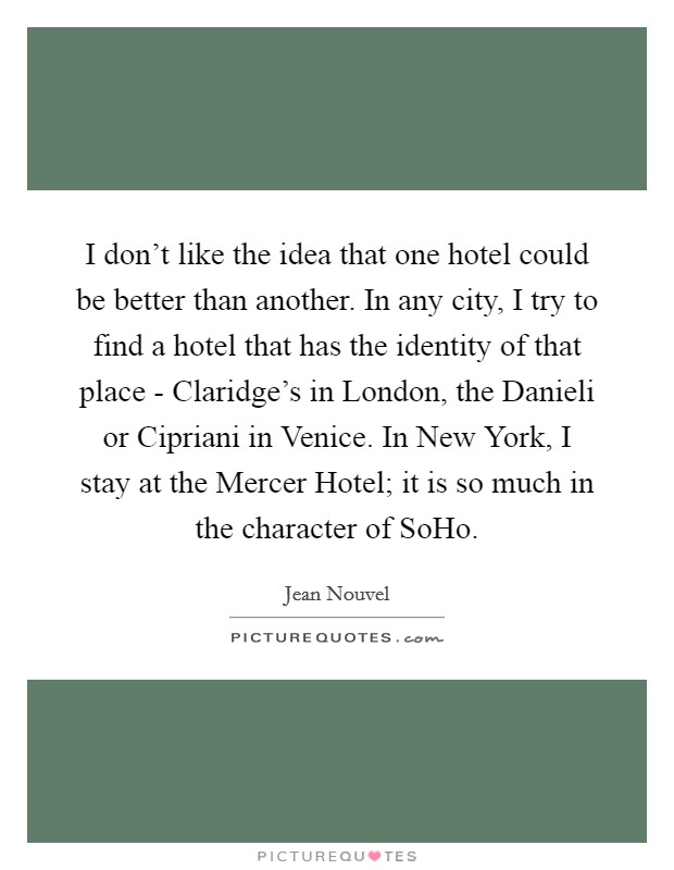 I don't like the idea that one hotel could be better than another. In any city, I try to find a hotel that has the identity of that place - Claridge's in London, the Danieli or Cipriani in Venice. In New York, I stay at the Mercer Hotel; it is so much in the character of SoHo Picture Quote #1