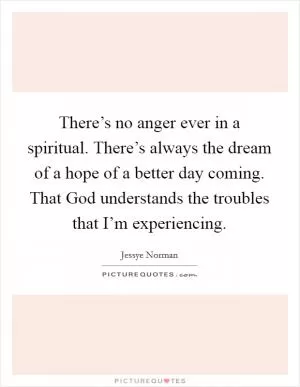 There’s no anger ever in a spiritual. There’s always the dream of a hope of a better day coming. That God understands the troubles that I’m experiencing Picture Quote #1