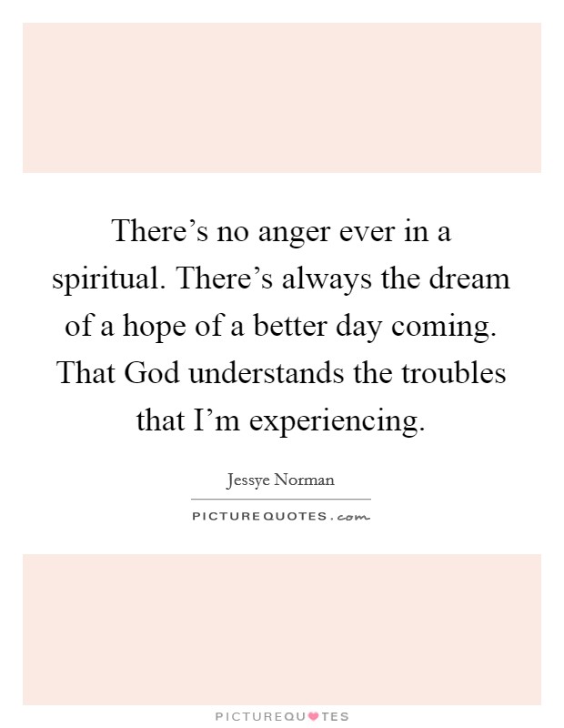 There's no anger ever in a spiritual. There's always the dream of a hope of a better day coming. That God understands the troubles that I'm experiencing Picture Quote #1