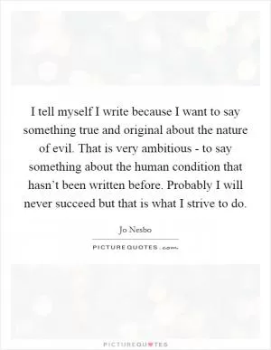 I tell myself I write because I want to say something true and original about the nature of evil. That is very ambitious - to say something about the human condition that hasn’t been written before. Probably I will never succeed but that is what I strive to do Picture Quote #1