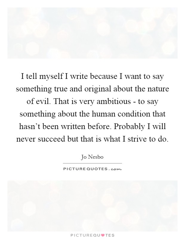 I tell myself I write because I want to say something true and original about the nature of evil. That is very ambitious - to say something about the human condition that hasn't been written before. Probably I will never succeed but that is what I strive to do Picture Quote #1