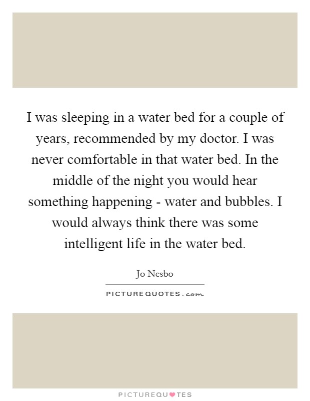 I was sleeping in a water bed for a couple of years, recommended by my doctor. I was never comfortable in that water bed. In the middle of the night you would hear something happening - water and bubbles. I would always think there was some intelligent life in the water bed Picture Quote #1
