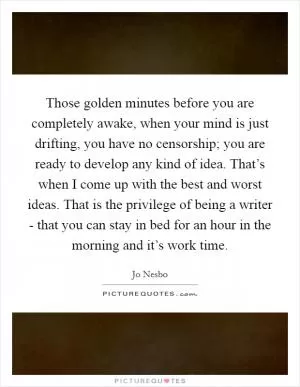 Those golden minutes before you are completely awake, when your mind is just drifting, you have no censorship; you are ready to develop any kind of idea. That’s when I come up with the best and worst ideas. That is the privilege of being a writer - that you can stay in bed for an hour in the morning and it’s work time Picture Quote #1