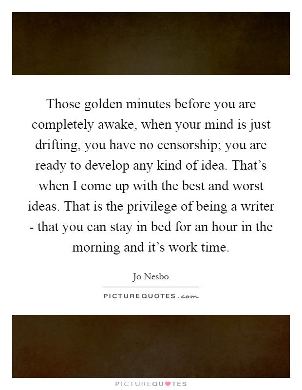 Those golden minutes before you are completely awake, when your mind is just drifting, you have no censorship; you are ready to develop any kind of idea. That's when I come up with the best and worst ideas. That is the privilege of being a writer - that you can stay in bed for an hour in the morning and it's work time Picture Quote #1