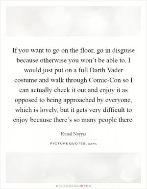 If you want to go on the floor, go in disguise because otherwise you won’t be able to. I would just put on a full Darth Vader costume and walk through Comic-Con so I can actually check it out and enjoy it as opposed to being approached by everyone, which is lovely, but it gets very difficult to enjoy because there’s so many people there Picture Quote #1