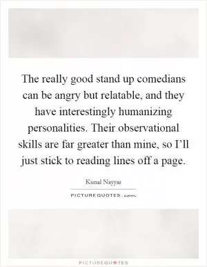 The really good stand up comedians can be angry but relatable, and they have interestingly humanizing personalities. Their observational skills are far greater than mine, so I’ll just stick to reading lines off a page Picture Quote #1