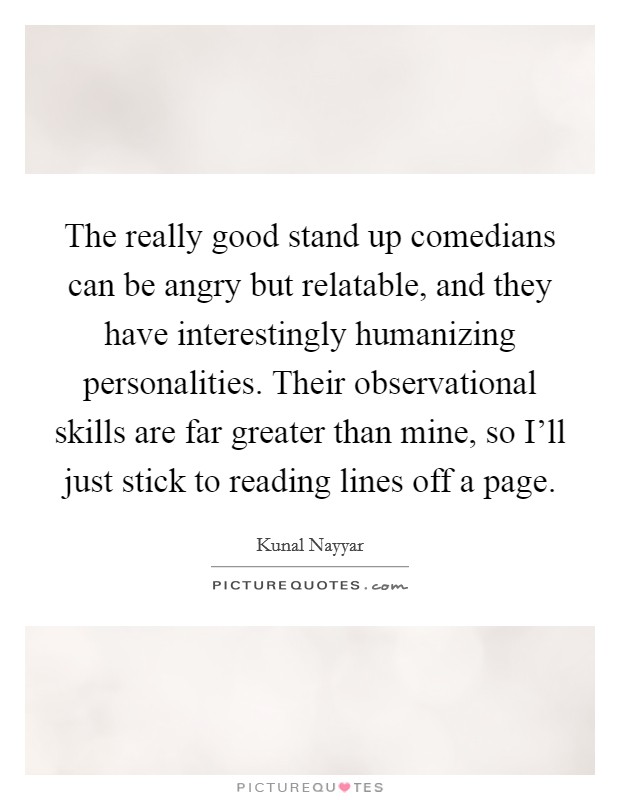 The really good stand up comedians can be angry but relatable, and they have interestingly humanizing personalities. Their observational skills are far greater than mine, so I'll just stick to reading lines off a page Picture Quote #1