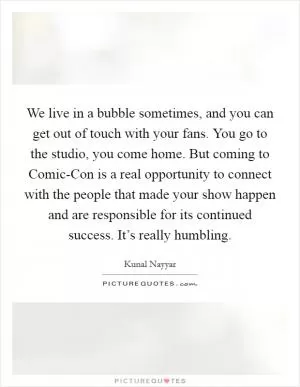 We live in a bubble sometimes, and you can get out of touch with your fans. You go to the studio, you come home. But coming to Comic-Con is a real opportunity to connect with the people that made your show happen and are responsible for its continued success. It’s really humbling Picture Quote #1