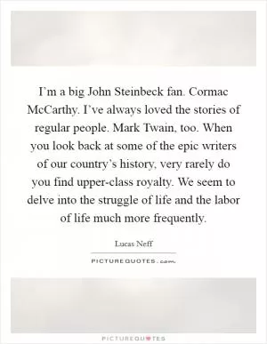 I’m a big John Steinbeck fan. Cormac McCarthy. I’ve always loved the stories of regular people. Mark Twain, too. When you look back at some of the epic writers of our country’s history, very rarely do you find upper-class royalty. We seem to delve into the struggle of life and the labor of life much more frequently Picture Quote #1