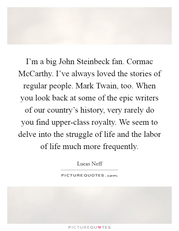 I'm a big John Steinbeck fan. Cormac McCarthy. I've always loved the stories of regular people. Mark Twain, too. When you look back at some of the epic writers of our country's history, very rarely do you find upper-class royalty. We seem to delve into the struggle of life and the labor of life much more frequently Picture Quote #1