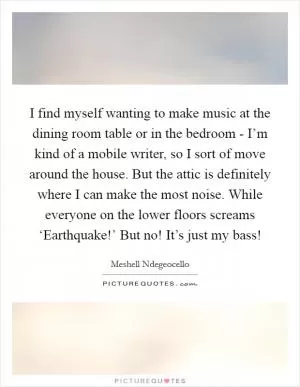 I find myself wanting to make music at the dining room table or in the bedroom - I’m kind of a mobile writer, so I sort of move around the house. But the attic is definitely where I can make the most noise. While everyone on the lower floors screams ‘Earthquake!’ But no! It’s just my bass! Picture Quote #1