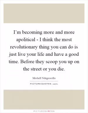 I’m becoming more and more apolitical - I think the most revolutionary thing you can do is just live your life and have a good time. Before they scoop you up on the street or you die Picture Quote #1