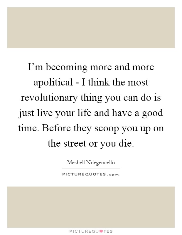 I'm becoming more and more apolitical - I think the most revolutionary thing you can do is just live your life and have a good time. Before they scoop you up on the street or you die Picture Quote #1