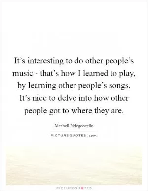 It’s interesting to do other people’s music - that’s how I learned to play, by learning other people’s songs. It’s nice to delve into how other people got to where they are Picture Quote #1