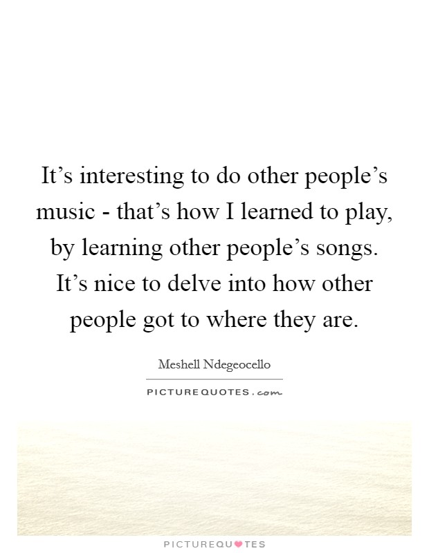 It's interesting to do other people's music - that's how I learned to play, by learning other people's songs. It's nice to delve into how other people got to where they are Picture Quote #1