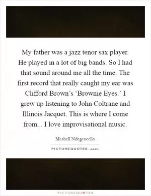 My father was a jazz tenor sax player. He played in a lot of big bands. So I had that sound around me all the time. The first record that really caught my ear was Clifford Brown’s ‘Brownie Eyes.’ I grew up listening to John Coltrane and Illinois Jacquet. This is where I come from... I love improvisational music Picture Quote #1