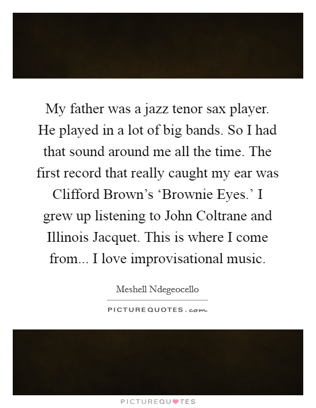 My father was a jazz tenor sax player. He played in a lot of big bands. So I had that sound around me all the time. The first record that really caught my ear was Clifford Brown's ‘Brownie Eyes.' I grew up listening to John Coltrane and Illinois Jacquet. This is where I come from... I love improvisational music Picture Quote #1