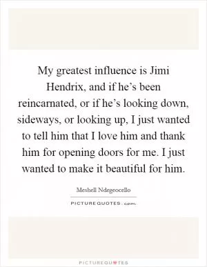 My greatest influence is Jimi Hendrix, and if he’s been reincarnated, or if he’s looking down, sideways, or looking up, I just wanted to tell him that I love him and thank him for opening doors for me. I just wanted to make it beautiful for him Picture Quote #1